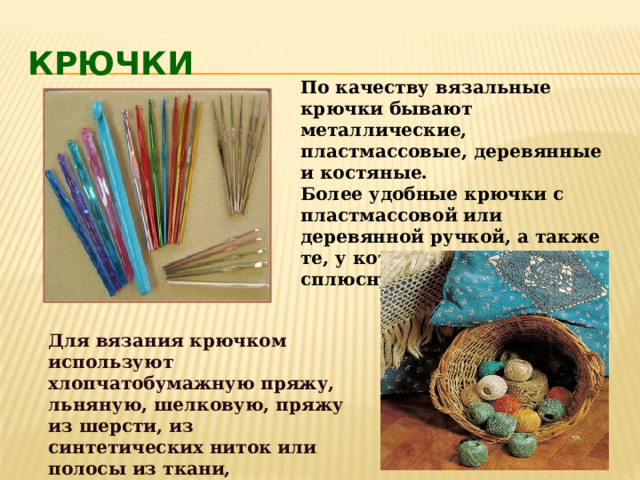 Крючки  По качеству вязальные крючки бывают металлические, пластмассовые, деревянные и костяные.  Более удобные крючки с пластмассовой или деревянной ручкой, а также те, у которых есть сплюснутая часть  Для вязания крючком используют хлопчатобумажную пряжу, льняную, шелковую, пряжу из шерсти, из синтетических ниток или полосы из ткани, трикотажа, а так же различные шнуры. 