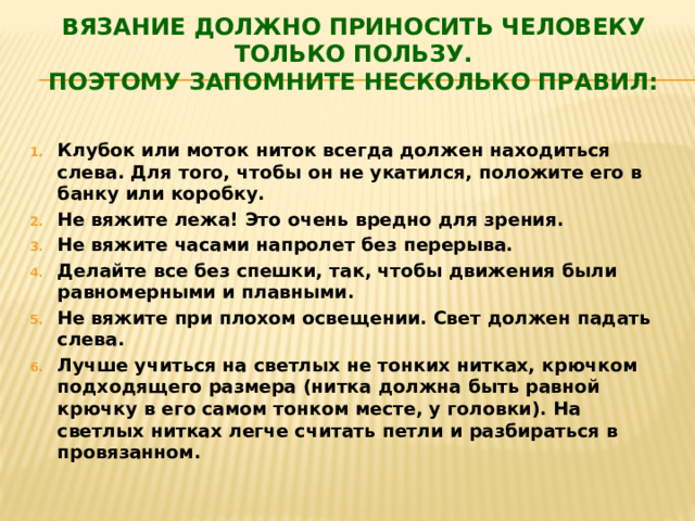Вязание должно приносить человеку только пользу.  Поэтому запомните несколько правил:   Клубок или моток ниток всегда должен находиться слева. Для того, чтобы он не укатился, положите его в банку или коробку. Не вяжите лежа! Это очень вредно для зрения. Не вяжите часами напролет без перерыва.  Делайте все без спешки, так, чтобы движения были равномерными и плавными. Не вяжите при плохом освещении. Свет должен падать слева. Лучше учиться на светлых не тонких нитках, крючком подходящего размера (нитка должна быть равной крючку в его самом тонком месте, у головки). На светлых нитках легче считать петли и разбираться в провязанном. 