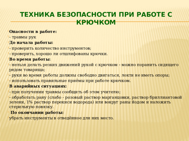 Техника безопасности при работе с крючком Опасности в работе: - травмы рук До начала работы: - проверить количество инструментов; - проверить, хорошо ли отшлифованы крючки. Во время работы : - нельзя делать резких движений рукой с крючком - можно поранить сидящего рядом товарища; - руки во время работы должны свободно двигаться, локти не иметь опоры; - использовать правильные приёмы при работе крючком. В аварийных ситуациях: - при получении травмы сообщить об этом учителю; - обработать рану (слабо - розовый раствор марганцовки, раствор бриллиантовой зелени, 1% раствор перекиси водорода) или вокруг раны йодом и наложить стерильную повязку.  По окончании работы: убрать инструменты в отведённое для них место.   