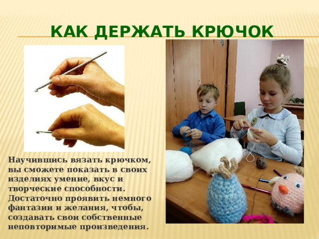 Как держать крючок Научившись вязать крючком, вы сможете показать в своих изделиях умение, вкус и творческие способности. Достаточно проявить немного фантазии и желания, чтобы, создавать свои собственные неповторимые произведения. 