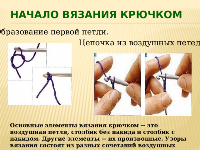 Начало вязания крючком Образование первой петли . Цепочка из воздушных петель. Основные элементы вязания крючком -- это воздушная петля, столбик без накида и столбик с накидом. Другие элементы -- их производные. Узоры вязания состоят из разных сочетаний воздушных петель и столбиков. 