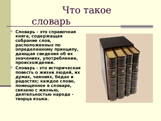  Что такое словарь Словарь – это справочная книга, содержащая собрание слов, расположенных по определенному принципу, дающая сведения об их значениях, употреблении, происхождении. Словарь - это историческая повесть о жизни людей, их думах, чаяниях, бедах и радостях; каждое слово, помещенное в словаре, связано с жизнью, деятельностью народа - творца языка.  