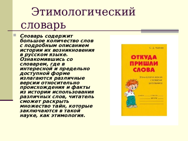  Этимологический словарь Словарь содержит большое количество слов с подробным описанием истории их возникновения в русском языке. Ознакомившись со словарем, где в интересной и предельно доступной форме излагаются различные версии относительно происхождения и факты из истории использования различных слов, читатель сможет раскрыть множество тайн, которые заключаются в такой науке, как этимология.  