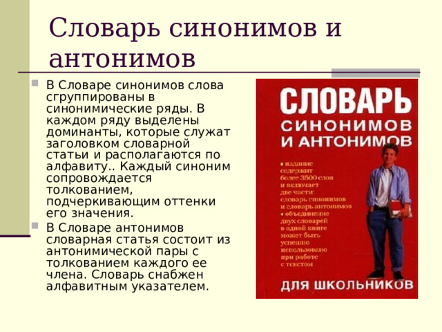 Словарь синонимов и антонимов В Словаре синонимов слова сгруппированы в синонимические ряды. В каждом ряду выделены доминанты, которые служат заголовком словарной статьи и располагаются по алфавиту.. Каждый синоним сопровождается толкованием, подчеркивающим оттенки его значения. В Словаре антонимов словарная статья состоит из антонимической пары с толкованием каждого ее члена. Словарь снабжен алфавитным указателем. 
