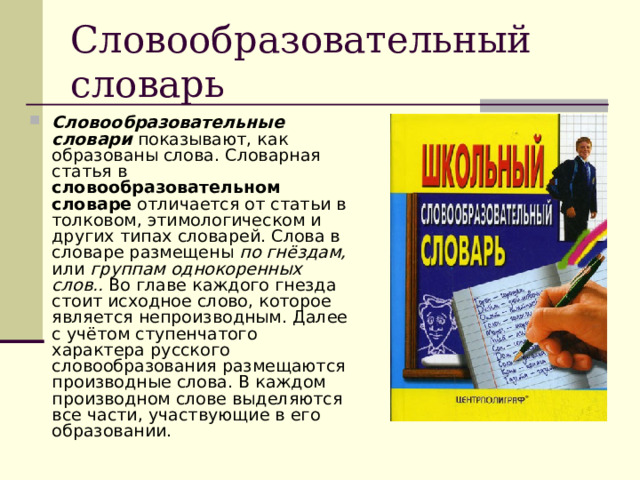 Словообразовательный словарь Словообразовательные словари  показывают, как образованы слова. Словарная статья в словообразовательном словаре отличается от статьи в толковом, этимологическом и других типах словарей. Слова в словаре размещены по гнёздам, или группам однокоренных слов.. Во главе каждого гнезда стоит исходное слово, которое является непроизводным. Далее с учётом ступенчатого характера русского словообразования размещаются производные слова. В каждом производном слове выделяются все части, участвующие в его образовании. 