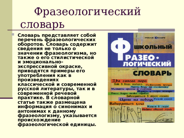  Фразеологический словарь Словарь представляет собой перечень фразеологических оборотов. Словарь содержит сведения не только о значении фразеологизма, но также о его стилистической и эмоционально-экспрессивной окраске, приводятся примеры его употребления как в произведениях классической и современной русской литературы, так и в современной речевой практике. В словарной статье также размещена информация о синонимах и антонимах к данному фразеологизму, указывается происхождение фразеологической единицы. 