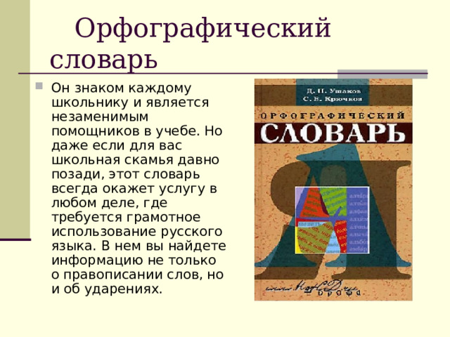  Орфографический словарь Он знаком каждому школьнику и является незаменимым помощников в учебе. Но даже если для вас школьная скамья давно позади, этот словарь всегда окажет услугу в любом деле, где требуется грамотное использование русского языка. В нем вы найдете информацию не только о правописании слов, но и об ударениях. 