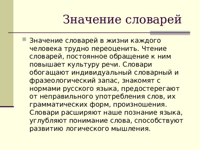 Значение словарей Значение словарей в жизни каждого человека трудно переоценить. Чтение словарей, постоянное обращение к ним повышает культуру речи. Словари обогащают индивидуальный словарный и фразеологический запас, знакомят с нормами русского языка, предостерегают от неправильного употребления слов, их грамматических форм, произношения. Словари расширяют наше познание языка, углубляют понимание слова, способствуют развитию логического мышления. 