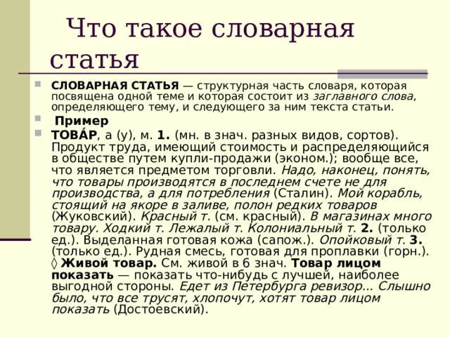  Что такое словарная статья СЛОВАРНАЯ СТАТЬЯ — структурная часть словаря, которая посвящена одной теме и которая состоит из заглавного слова , определяющего тему, и следующего за ним текста статьи.  Пример ТОВА́Р , а (у), м. 1. (мн. в знач. разных видов, сортов). Продукт труда, имеющий стоимость и распределяющийся в обществе путем купли-продажи (эконом.); вообще все, что является предметом торговли. Надо, наконец, понять, что товары производятся в последнем счете не для производства, а для потребления (Сталин). Мой корабль, стоящий на якоре в заливе, полон редких товаров (Жуковский). Красный т. (см. красный). В магазинах много товару. Ходкий т. Лежалый т. Колониальный т.  2. (только ед.). Выделанная готовая кожа (сапож.). Опойковый т.  3. (только ед.). Рудная смесь, готовая для проплавки (горн.). ◊  Живой товар. См. живой в 6 знач. Товар лицом показать — показать что-нибудь с лучшей, наиболее выгодной стороны. Едет из Петербурга ревизор… Слышно было, что все трусят, хлопочут, хотят товар лицом показать (Достоевский). 