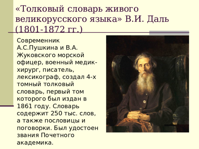 «Толковый словарь живого великорусского языка» В.И. Даль (1801-1872 гг.) Современник А.С.Пушкина и В.А. Жуковского морской офицер, военный медик-хирург, писатель, лексикограф, создал 4-х томный толковый словарь, первый том которого был издан в 1861 году. Словарь содержит 250 тыс. слов, а также пословицы и поговорки. Был удостоен звания Почетного академика. 