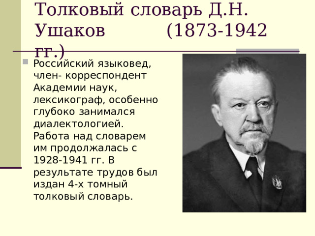 Толковый словарь Д.Н. Ушаков (1873-1942 гг.)  Российский языковед, член- корреспондент Академии наук, лексикограф, особенно глубоко занимался диалектологией. Работа над словарем им продолжалась с 1928-1941 гг. В результате трудов был издан 4-х томный толковый словарь. 