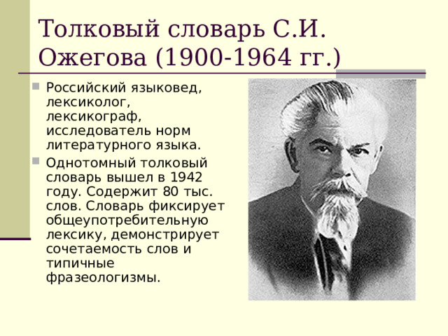 Толковый словарь С.И. Ожегова (1900-1964 гг.) Российский языковед, лексиколог, лексикограф, исследователь норм литературного языка. Однотомный толковый словарь вышел в 1942 году. Содержит 80 тыс. слов. Словарь фиксирует общеупотребительную лексику, демонстрирует сочетаемость слов и типичные фразеологизмы. 