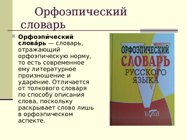  Орфоэпический словарь Орфоэпи́ческий слова́рь  — словарь, отражающий орфоэпическую норму, то есть современное ему литературное произношение и ударение. Отличается от толкового словаря по способу описания слова, поскольку раскрывает слово лишь в орфоэпическом аспекте. 