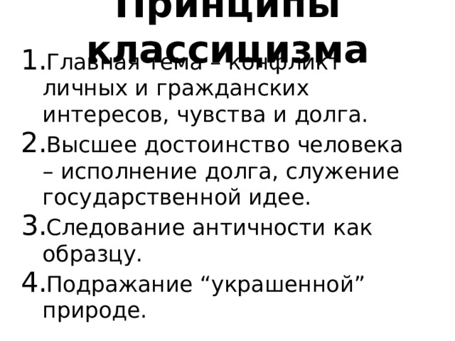 Принципы классицизма Главная тема – конфликт личных и гражданских интересов, чувства и долга. Высшее достоинство человека – исполнение долга, служение государственной идее. Следование античности как образцу. Подражание “украшенной” природе. 