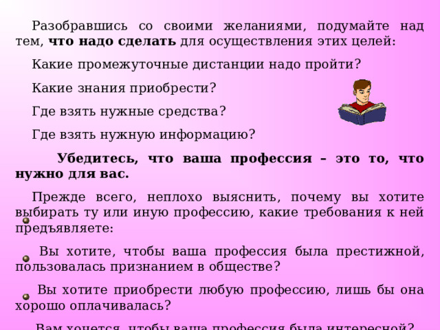 Разобравшись со своими желаниями, подумайте над тем, что надо сделать для осуществления этих целей: Какие промежуточные дистанции надо пройти? Какие знания приобрести? Где взять нужные средства? Где взять нужную информацию?  Убедитесь, что ваша профессия – это то, что нужно для вас.  Прежде всего, неплохо выяснить, почему вы хотите выбирать ту или иную профессию, какие требования к ней предъявляете:  Вы хотите, чтобы ваша профессия была престижной, пользовалась признанием в обществе?  Вы хотите приобрести любую профессию, лишь бы она хорошо оплачивалась?  Вам хочется, чтобы ваша профессия была интересной?   