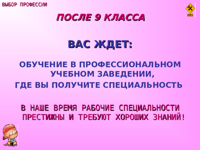 ВЫБОР ПРОФЕССИИ ПОСЛЕ 9 КЛАССА  ВАС ЖДЕТ:  ОБУЧЕНИЕ В ПРОФЕССИОНАЛЬНОМ УЧЕБНОМ ЗАВЕДЕНИИ, ГДЕ ВЫ ПОЛУЧИТЕ СПЕЦИАЛЬНОСТЬ   В НАШЕ ВРЕМЯ РАБОЧИЕ СПЕЦИАЛЬНОСТИ ПРЕСТИЖНЫ И ТРЕБУЮТ ХОРОШИХ ЗНАНИЙ! 