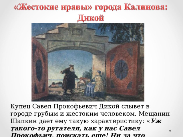 Купец Савел Прокофьевич Дикой слывет в городе грубым и жестоким человеком. Мещанин Шапкин дает ему такую характеристику: « Уж такого-то ругателя, как у нас Савел Прокофьич, поискать еще! Ни за что человека оборвет ». 