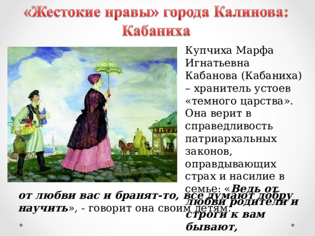 Купчиха Марфа Игнатьевна Кабанова (Кабаниха) – хранитель устоев «темного царства». Она верит в справедливость патриархальных законов, оправдывающих страх и насилие в семье: « Ведь от любви родители и строги к вам бывают, от любви вас и бранят-то, все думают добру научить », - говорит она своим детям. 