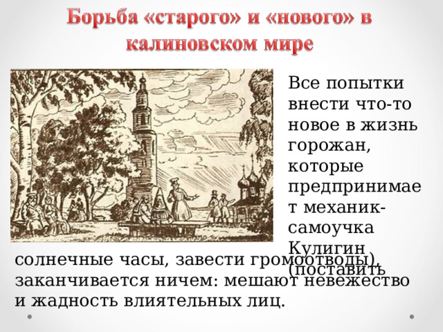 Все попытки внести что-то новое в жизнь горожан, которые предпринимает механик-самоучка Кулигин (поставить солнечные часы, завести громоотводы), заканчивается ничем: мешают невежество и жадность влиятельных лиц. 