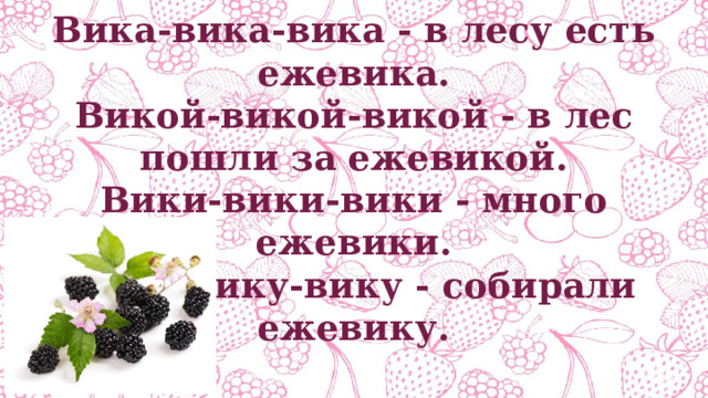 Вика-вика-вика - в лесу есть ежевика. Викой-викой-викой - в лес пошли за ежевикой. Вики-вики-вики - много ежевики. Вику-вику-вику - собирали ежевику. 