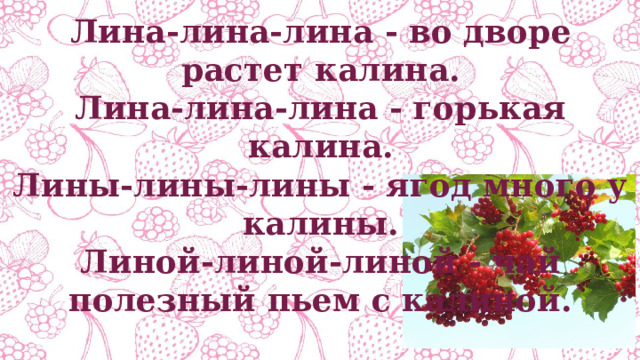 Лина-лина-лина - во дворе растет калина. Лина-лина-лина - горькая калина. Лины-лины-лины - ягод много у калины. Линой-линой-линой - чай полезный пьем с калиной. 