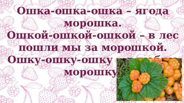 Ошка-ошка-ошка – ягода морошка. Ошкой-ошкой-ошкой – в лес пошли мы за морошкой. Ошку-ошку-ошку – я люблю морошку. 