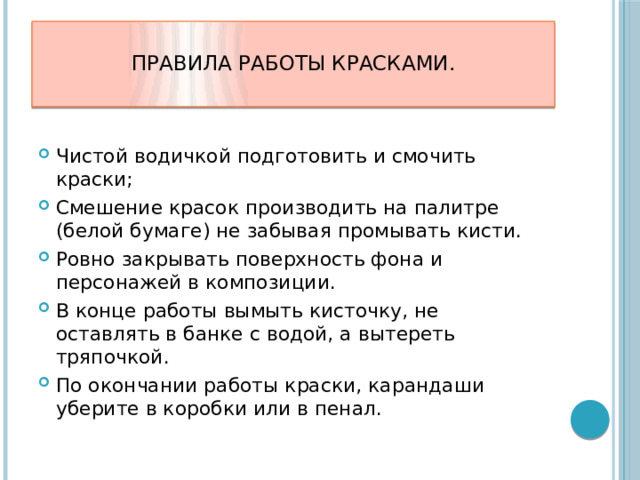  Правила работы красками.   Чистой водичкой подготовить и смочить краски; Смешение красок производить на палитре (белой бумаге) не забывая промывать кисти. Ровно закрывать поверхность фона и персонажей в композиции. В конце работы вымыть кисточку, не оставлять в банке с водой, а вытереть тряпочкой. По окончании работы краски, карандаши уберите в коробки или в пенал.   