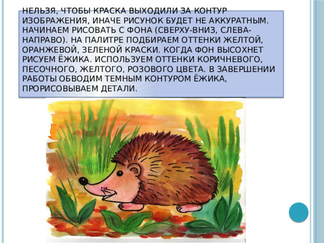 Нельзя, чтобы краска выходили за контур изображения, иначе рисунок будет не аккуратным. Начинаем рисовать с фона (сверху-вниз, слева-направо). На палитре подбираем оттенки желтой, оранжевой, зеленой краски. Когда фон высохнет рисуем ёжика. Используем оттенки коричневого, песочного, желтого, розового цвета. В завершении работы обводим темным контуром ёжика, прорисовываем детали.   