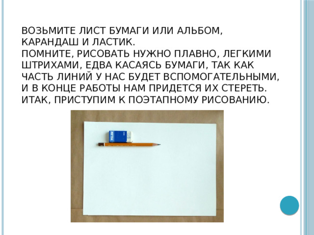  Возьмите лист бумаги или альбом, карандаш и ластик.  Помните, рисовать нужно плавно, легкими штрихами, едва касаясь бумаги, так как часть линий у нас будет вспомогательными, и в конце работы нам придется их стереть.  Итак, приступим к поэтапному рисованию.    