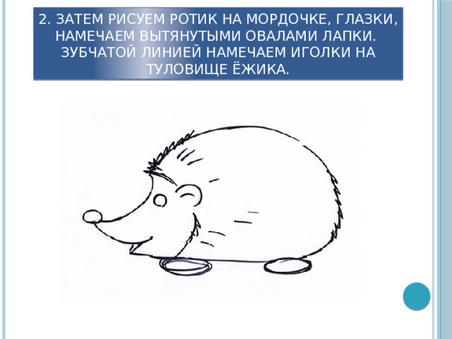 2. Затем рисуем ротик на мордочке, глазки, Намечаем вытянутыми овалами лапки.  Зубчатой линией намечаем иголки на туловище ёжика. 