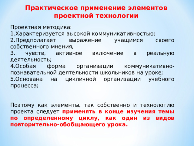 Практическое применение элементов проектной технологии Проектная методика: Характеризуется высокой коммуникативностью; Предполагает выражение учащимся своего собственного мнения,  чувств, активное включение в реальную деятельность; Особая форма организации коммуникативно-познавательной деятельности школьников на уроке; Основана на цикличной организации учебного процесса; Поэтому как элементы, так собственно и технологию проекта следует применять в конце изучения темы по определенному циклу, как один из видов повторительно-обобщающего урока.  