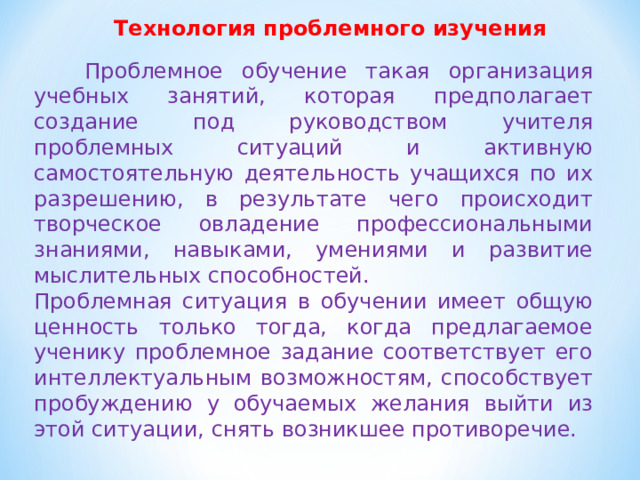Технология проблемного изучения  Проблемное обучение такая организация учебных занятий, которая предполагает создание под руководством учителя проблемных ситуаций и активную самостоятельную деятельность учащихся по их разрешению, в результате чего происходит творческое овладение профессиональными знаниями, навыками, умениями и развитие мыслительных способностей. Проблемная ситуация в обучении имеет общую ценность только тогда, когда предлагаемое ученику проблемное задание соответствует его интеллектуальным возможностям, способствует пробуждению у обучаемых желания выйти из этой ситуации, снять возникшее противоречие. 