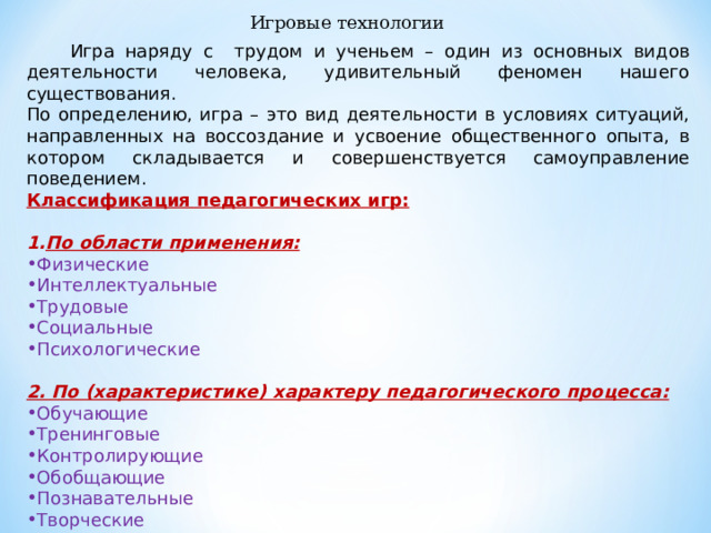 Игровые технологии  Игра наряду с трудом и ученьем – один из основных видов деятельности человека, удивительный феномен нашего существования. По определению, игра – это вид деятельности в условиях ситуаций, направленных на воссоздание и усвоение общественного опыта, в котором складывается и совершенствуется самоуправление поведением. Классификация педагогических игр:  По области применения: Физические Интеллектуальные Трудовые Социальные Психологические 2. По (характеристике) характеру педагогического процесса: Обучающие Тренинговые Контролирующие Обобщающие Познавательные Творческие Развивающие 