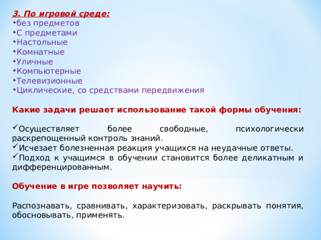 3. По игровой среде: без предметов С предметами Настольные Комнатные Уличные Компьютерные Телевизионные Циклические, со средствами передвижения Какие задачи решает использование такой формы обучения:  Осуществляет более свободные, психологически раскрепощенный контроль знаний. Исчезает болезненная реакция учащихся на неудачные ответы. Подход к учащимся в обучении становится более деликатным и дифференцированным. Обучение в игре позволяет научить:  Распознавать, сравнивать, характеризовать, раскрывать понятия, обосновывать, применять. 