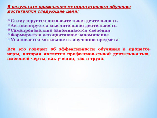 В результате применения методов игрового обучения достигаются следующие цели:  Стимулируется познавательная деятельность Активизируется мыслительная деятельность Самопроизвольно запоминаются сведения Формируется ассоциативное запоминание Усиливается мотивация к изучению предмета Все это говорит об эффективности обучения в процессе игры, которая является профессиональной деятельностью, имеющей черты, как учения, так и труда. 