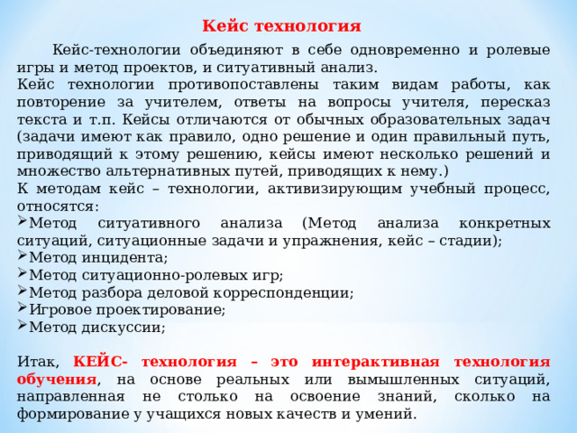 Кейс технология  Кейс-технологии объединяют в себе одновременно и ролевые игры и метод проектов, и ситуативный анализ. Кейс технологии противопоставлены таким видам работы, как повторение за учителем, ответы на вопросы учителя, пересказ текста и т.п. Кейсы отличаются от обычных образовательных задач (задачи имеют как правило, одно решение и один правильный путь, приводящий к этому решению, кейсы имеют несколько решений и множество альтернативных путей, приводящих к нему.) К методам кейс – технологии, активизирующим учебный процесс, относятся: Метод ситуативного анализа (Метод анализа конкретных ситуаций, ситуационные задачи и упражнения, кейс – стадии); Метод инцидента; Метод ситуационно-ролевых игр; Метод разбора деловой корреспонденции; Игровое проектирование; Метод дискуссии; Итак, КЕЙС- технология – это интерактивная технология обучения , на основе реальных или вымышленных ситуаций, направленная не столько на освоение знаний, сколько на формирование у учащихся новых качеств и умений. 