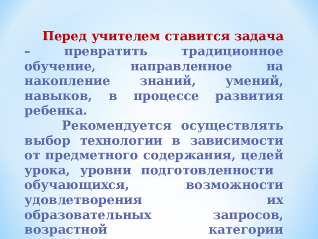  Перед учителем ставится задача – превратить традиционное обучение, направленное на накопление знаний, умений, навыков, в процессе развития ребенка.  Рекомендуется осуществлять выбор технологии в зависимости от предметного содержания, целей урока, уровни подготовленности обучающихся, возможности удовлетворения их образовательных запросов, возрастной категории обучающихся. 