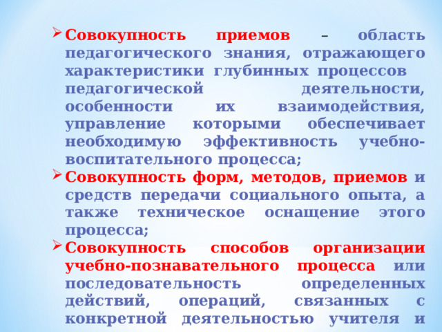 Совокупность приемов – область педагогического знания, отражающего характеристики глубинных процессов педагогической деятельности, особенности их взаимодействия, управление которыми обеспечивает необходимую эффективность учебно-воспитательного процесса; Совокупность форм, методов, приемов и средств передачи социального опыта, а также техническое оснащение этого процесса; Совокупность способов организации учебно-познавательного процесса  или последовательность определенных действий, операций, связанных с конкретной деятельностью учителя и направленных на достижение поставленных целей (технологическая цепочка). 