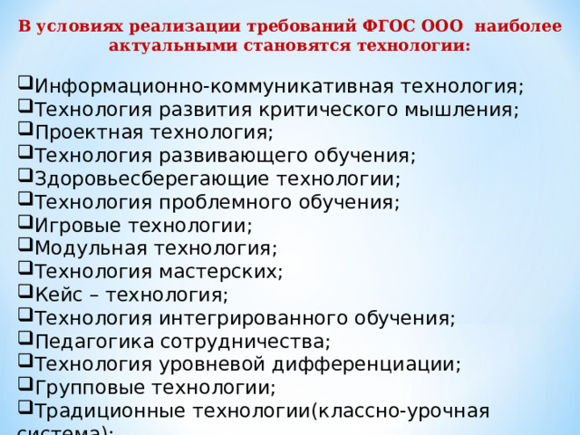 В условиях реализации требований ФГОС ООО наиболее актуальными становятся технологии:  Информационно-коммуникативная технология; Технология развития критического мышления; Проектная технология; Технология развивающего обучения; Здоровьесберегающие технологии; Технология проблемного обучения; Игровые технологии; Модульная технология; Технология мастерских; Кейс – технология; Технология интегрированного обучения; Педагогика сотрудничества; Технология уровневой дифференциации; Групповые технологии; Традиционные технологии(классно-урочная система);     