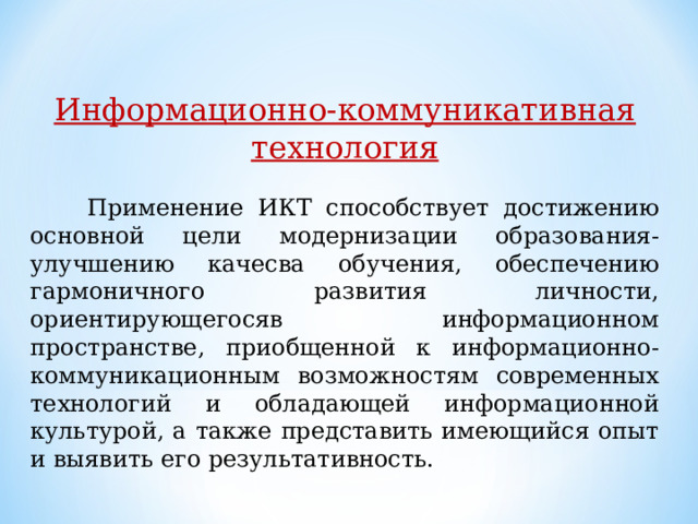 Информационно-коммуникативная технология   Применение ИКТ способствует достижению основной цели модернизации образования-улучшению качесва обучения, обеспечению гармоничного развития личности, ориентирующегосяв информационном пространстве, приобщенной к информационно-коммуникационным возможностям современных технологий и обладающей информационной культурой, а также представить имеющийся опыт и выявить его результативность. 