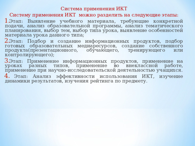 Система применения ИКТ Систему применения ИКТ можно разделить на следующие этапы: Этап: Выявление учебного материала, требующие конкретной подачи, анализ образовательной программы, анализ тематического планирования, выбор тем, выбор типа урока, выявление особенностей материала урока данного типа; Этап: Подбор и создание информационных продуктов, подбор готовых образовательных медиаресурсов, создание собственного продукта(презентационного, обучающего, тренирующего или контролирующего); Этап: Применение информационных продуктов, применение на уроках разных типов, применение во внеклассной работе, применение при научно-исследовательской деятельностью учащихся.  Этап: Анализ эффективности использования ИКТ, изучение динамики результатов, изучения рейтинга по предмету. 