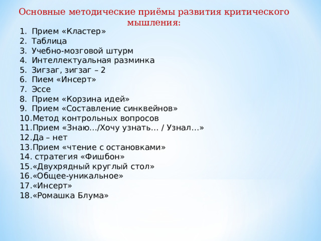 Основные методические приёмы развития критического мышления: Прием «Кластер» Таблица Учебно-мозговой штурм Интеллектуальная разминка Зигзаг, зигзаг – 2 Пием «Инсерт» Эссе Прием «Корзина идей» Прием «Составление синквейнов» Метод контрольных вопросов Прием «Знаю…/Хочу узнать… / Узнал…» Да – нет Прием «чтение с остановками»  стратегия «Фишбон» «Двухрядный круглый стол» «Общее-уникальное» «Инсерт» «Ромашка Блума»  
