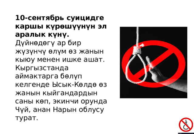 10-сентябрь суицидге каршы күрөшүүнүн эл аралык күнү. Дүйнөдөгү ар бир жүзүнчү өлүм өз жанын кыюу менен ишке ашат. Кыргызстанда аймактарга бөлүп келгенде Ысык-Көлдө өз жанын кыйгандардын саны көп, экинчи орунда Чүй, анан Нарын облусу турат. 