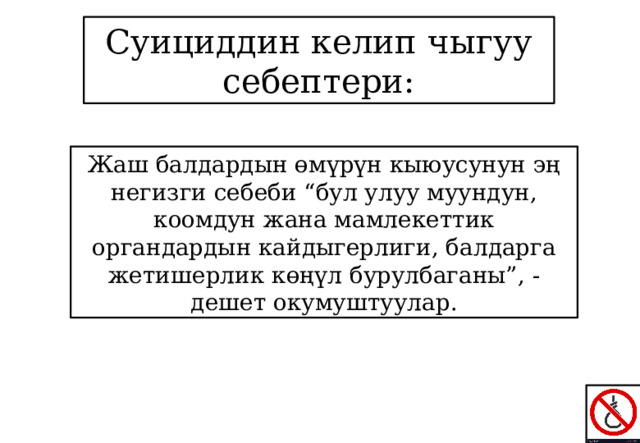 Суициддин келип чыгуу себептери: Жаш балдардын өмүрүн кыюусунун эң негизги себеби “бул улуу муундун, коомдун жана мамлекеттик органдардын кайдыгерлиги, балдарга жетишерлик көңүл бурулбаганы”, - дешет окумуштуулар. 