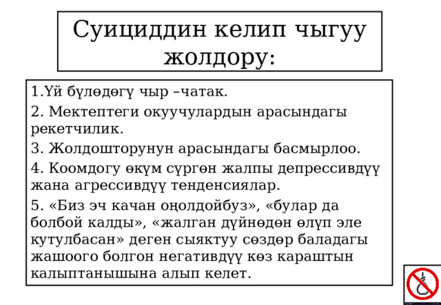 Суициддин келип чыгуу жолдору: 1.Үй бүлөдөгү чыр –чатак. 2. Мектептеги окуучулардын арасындагы рекетчилик. 3. Жолдошторунун арасындагы басмырлоо. 4. Коомдогу өкүм сүргөн жалпы депрессивдүү жана агрессивдүү тенденсиялар. 5. «Биз эч качан оңолдойбуз», «булар да болбой калды», «жалган дүйнөдөн өлүп эле кутулбасан» деген сыяктуу сөздөр баладагы жашоого болгон негативдүү көз караштын калыптанышына алып келет. 