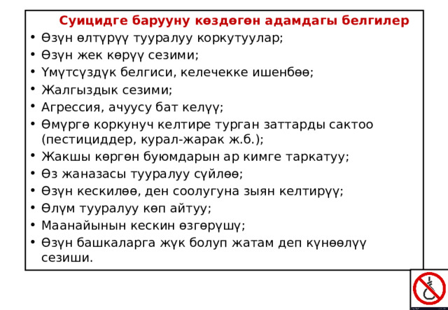  Суицидге барууну көздөгөн адамдагы белгилер Өзүн өлтүрүү тууралуу коркутуулар; Өзүн жек көрүү сезими; Үмүтсүздүк белгиси, келечекке ишенбөө; Жалгыздык сезими; Агрессия, ачуусу бат келүү; Өмүргө коркунуч келтире турган заттарды сактоо (пестициддер, курал-жарак ж.б.); Жакшы көргөн буюмдарын ар кимге таркатуу; Өз жаназасы тууралуу сүйлөө; Өзүн кескилөө, ден соолугуна зыян келтирүү; Өлүм тууралуу көп айтуу; Маанайынын кескин өзгөрүшү; Өзүн башкаларга жүк болуп жатам деп күнөөлүү сезиши. 