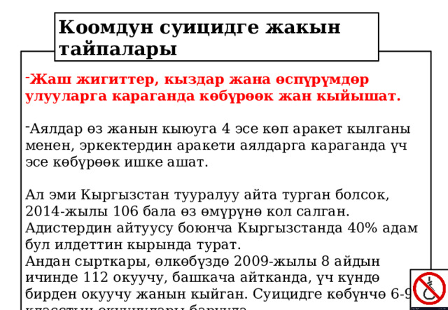 Коомдун суицидге жакын тайпалары Жаш жигиттер, кыздар жана өспүрүмдөр улууларга караганда көбүрөөк жан кыйышат. Аялдар өз жанын кыюуга 4 эсе көп аракет кылганы менен, эркектердин аракети аялдарга караганда үч эсе көбүрөөк ишке ашат. Ал эми Кыргызстан тууралуу айта турган болсок, 2014-жылы 106 бала өз өмүрүнө кол салган. Адистердин айтуусу боюнча Кыргызстанда 40% адам бул илдеттин кырында турат. Андан сырткары, өлкөбүздө 2009-жылы 8 айдын ичинде 112 окуучу, башкача айтканда, үч күндө бирден окуучу жанын кыйган. Суицидге көбүнчө 6-9-класстын окуучулары барууда. 