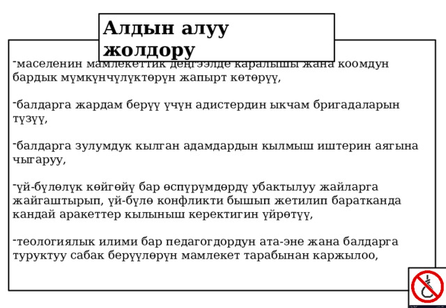 Алдын алуу жолдору маселенин мамлекеттик деңгээлде каралышы жана коомдун бардык мүмкүнчүлүктөрүн жапырт көтөрүү, балдарга жардам берүү үчүн адистердин ыкчам бригадаларын түзүү, балдарга зулумдук кылган адамдардын кылмыш иштерин аягына чыгаруу, үй-бүлөлүк көйгөйү бар өспүрүмдөрдү убактылуу жайларга жайгаштырып, үй-бүлө конфликти бышып жетилип баратканда кандай аракеттер кылыныш керектигин үйрөтүү, теологиялык илими бар педагогдордун ата-эне жана балдарга туруктуу сабак берүүлөрүн мамлекет тарабынан каржылоо, 