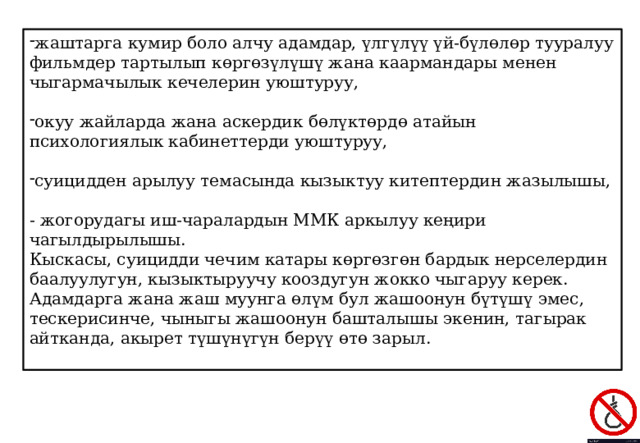жаштарга кумир боло алчу адамдар, үлгүлүү үй-бүлөлөр тууралуу фильмдер тартылып көргөзүлүшү жана каармандары менен чыгармачылык кечелерин уюштуруу, окуу жайларда жана аскердик бөлүктөрдө атайын психологиялык кабинеттерди уюштуруу, суицидден арылуу темасында кызыктуу китептердин жазылышы, - жогорудагы иш-чаралардын ММК аркылуу кеңири чагылдырылышы. Кыскасы, суицидди чечим катары көргөзгөн бардык нерселердин баалуулугун, кызыктыруучу кооздугун жокко чыгаруу керек. Адамдарга жана жаш муунга өлүм бул жашоонун бүтүшү эмес, тескерисинче, чыныгы жашоонун башталышы экенин, тагырак айтканда, акырет түшүнүгүн берүү өтө зарыл. 