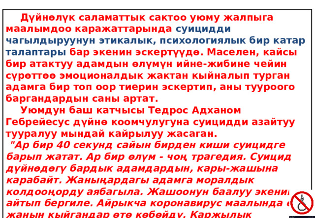  Дүйнөлүк саламаттык сактоо уюму жалпыга маалымдоо каражаттарында суицидди чагылдыруунун этикалык, психологиялык бир катар талаптары бар экенин эскертүүдө. Маселен, кайсы бир атактуу адамдын өлүмүн ийне-жибине чейин сүрөттөө эмоционалдык жактан кыйналып турган адамга бир топ оор тиерин эскертип, аны тууроого баргандардын саны артат.  Уюмдун баш катчысы Тедрос Адханом Гебрейесус дүйнө коомчулугуна суицидди азайтуу тууралуу мындай кайрылуу жасаган.  